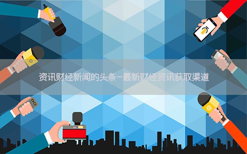 资讯财经新闻的头条-最新财经资讯获取渠道