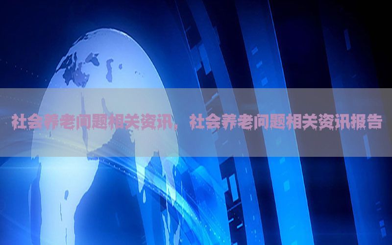社会养老问题相关资讯，社会养老问题相关资讯报告