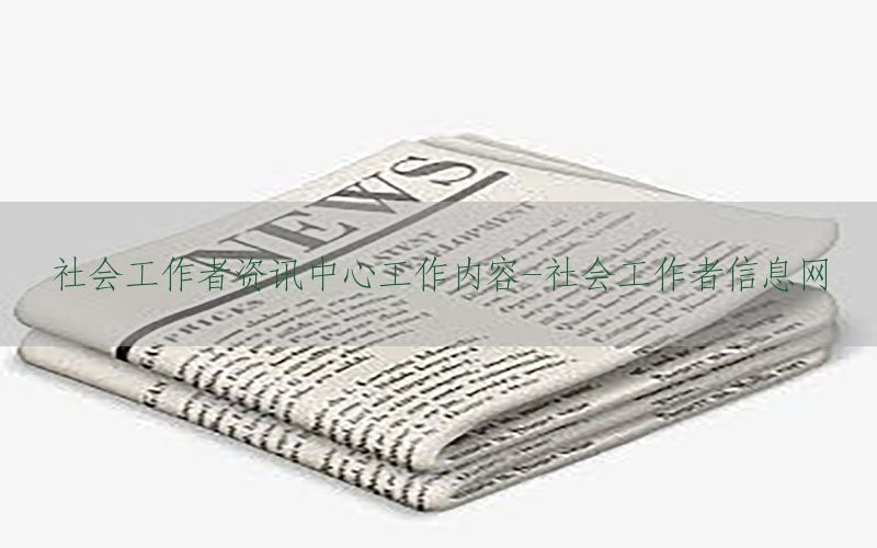 社会工作者资讯中心工作内容-社会工作者信息网