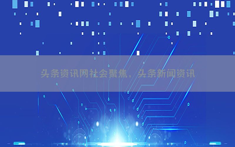 头条资讯网社会聚焦，头条新闻资讯
