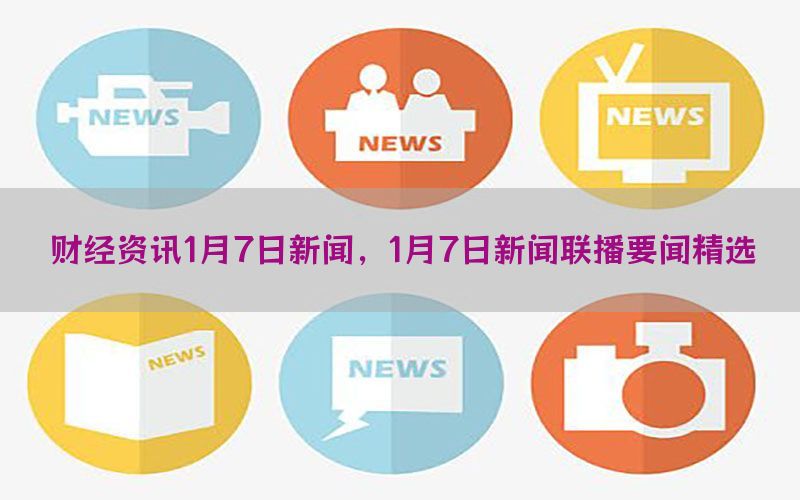财经资讯1月7日新闻，1月7日新闻联播要闻精选