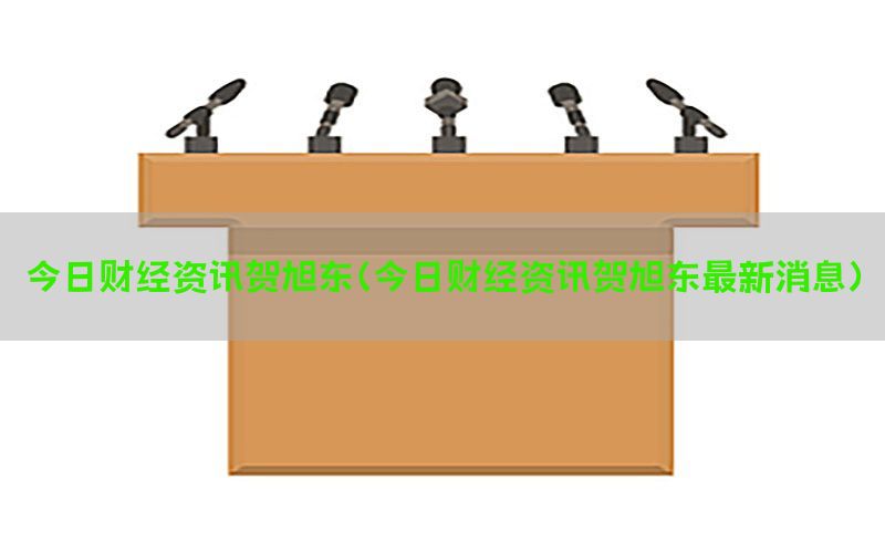 今日财经资讯贺旭东（今日财经资讯贺旭东最新消息）