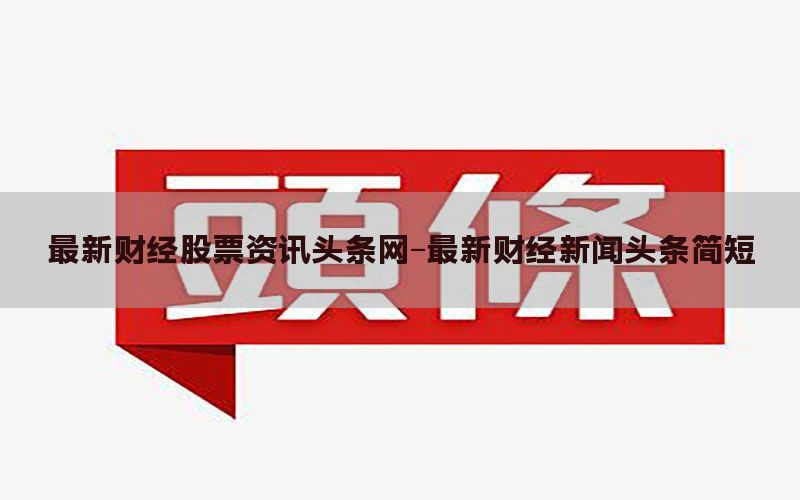 最新财经股票资讯头条网-最新财经新闻头条简短