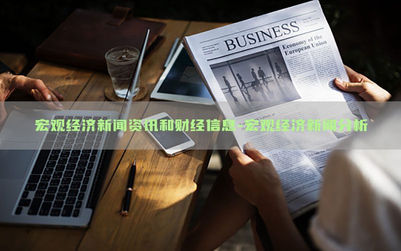 宏观经济新闻资讯和财经信息-宏观经济新闻分析