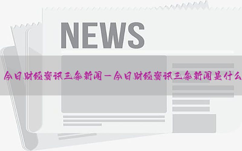 今日财经资讯三条新闻-今日财经资讯三条新闻是什么