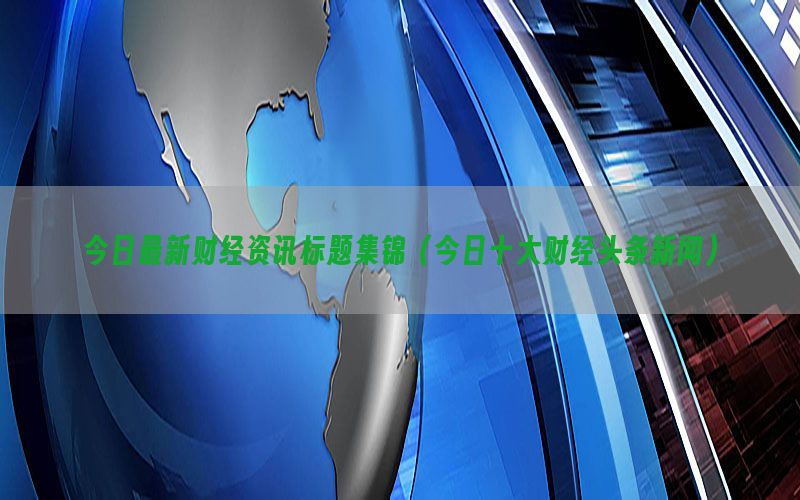 今日最新财经资讯标题集锦（今日十大财经头条新闻）