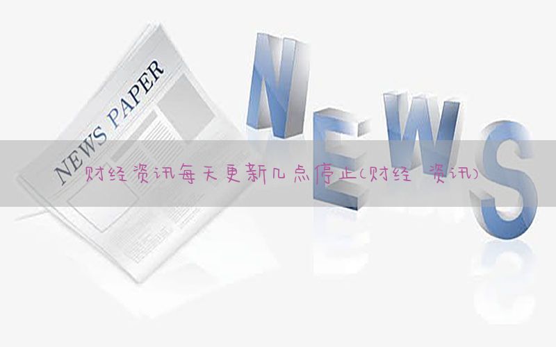 财经资讯每天更新几点停止（财经 资讯）