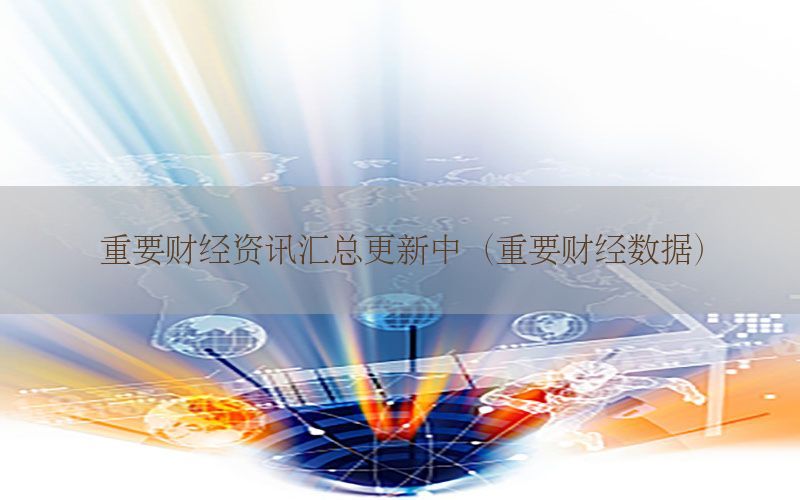 重要财经资讯汇总更新中（重要财经数据）