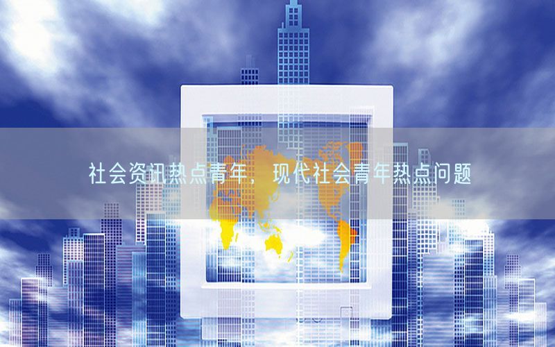 社会资讯热点青年，现代社会青年热点问题