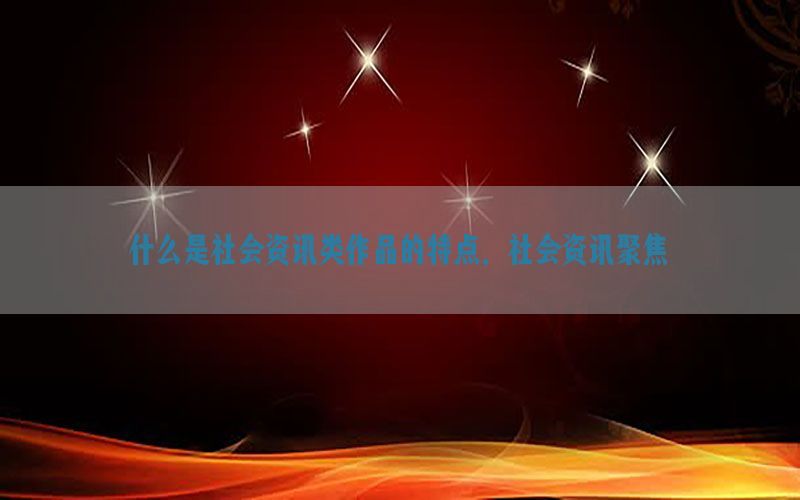 什么是社会资讯类作品的特点，社会资讯聚焦