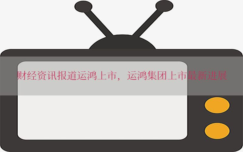 财经资讯报道运鸿上市，运鸿集团上市最新进展