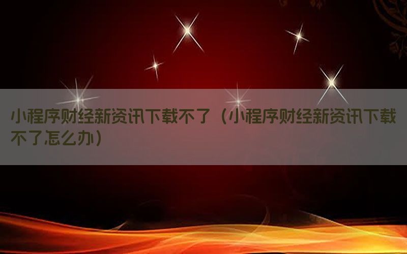 小程序财经新资讯下载不了（小程序财经新资讯下载不了怎么办）