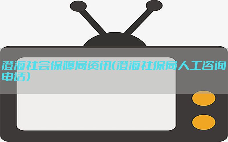 澄海社会保障局资讯（澄海社保局人工咨询电话）