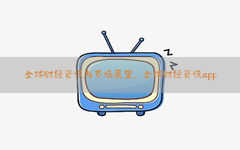 全球财经资讯与市场展望，全球财经资讯app