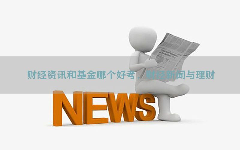 财经资讯和基金哪个好考，财经新闻与理财
