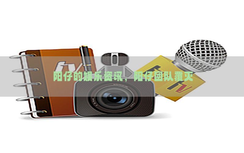 阳仔的娱乐资讯，阳仔团队覆灭