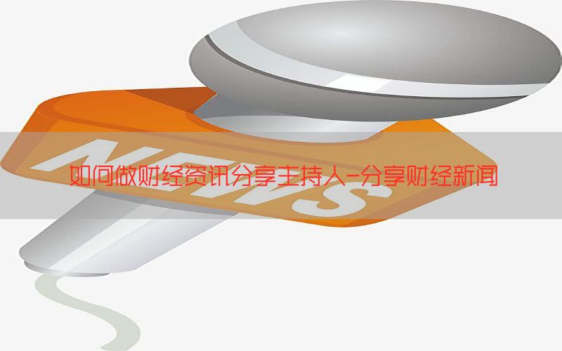 如何做财经资讯分享主持人-分享财经新闻