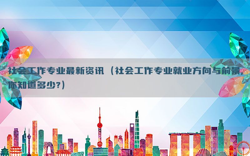 社会工作专业最新资讯（社会工作专业就业方向与前景,你知道多少?）