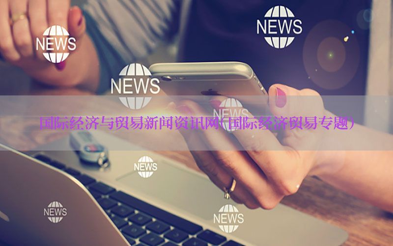 国际经济与贸易新闻资讯网（国际经济贸易专题）