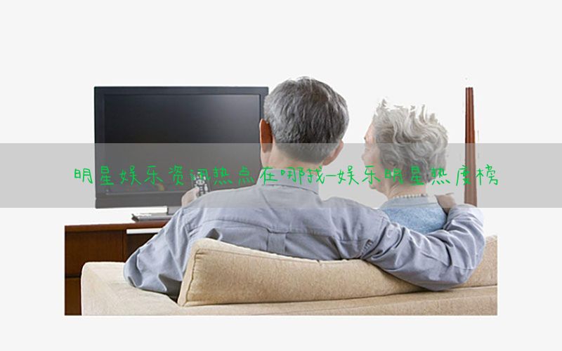 明星娱乐资讯热点在哪找-娱乐明星热度榜