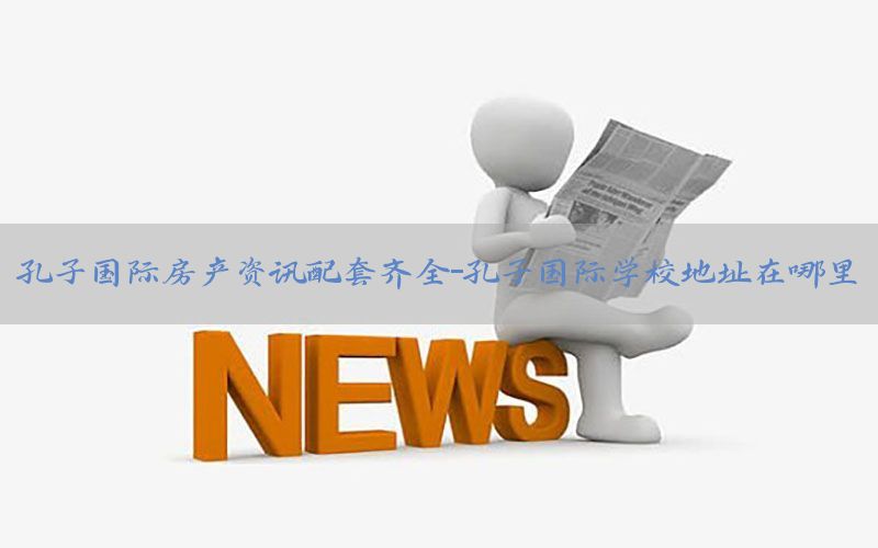 孔子国际房产资讯配套齐全-孔子国际学校地址在哪里
