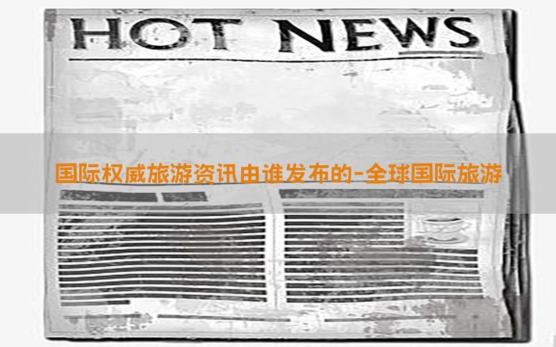 国际权威旅游资讯由谁发布的-全球国际旅游