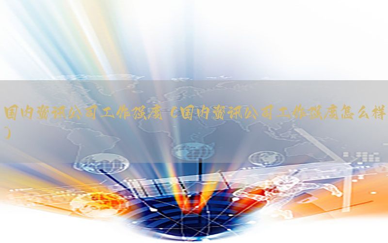 国内资讯公司工作强度（国内资讯公司工作强度怎么样）