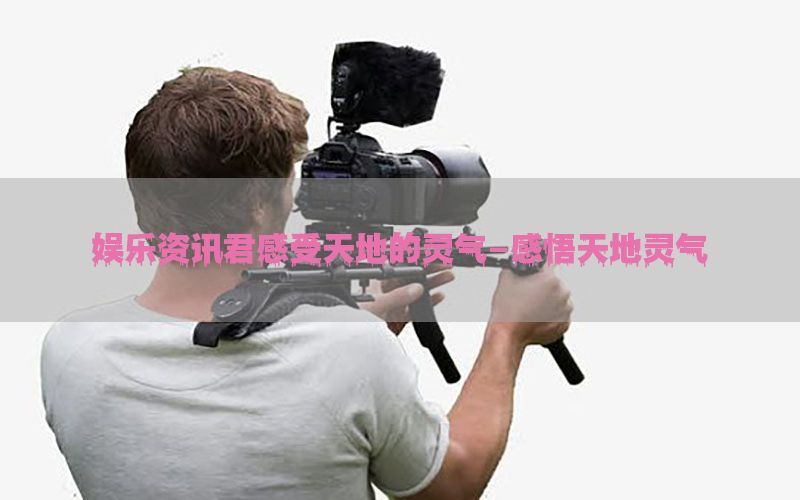 娱乐资讯君感受天地的灵气-感悟天地灵气