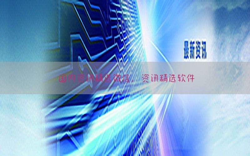 国内资讯精选微信，资讯精选软件