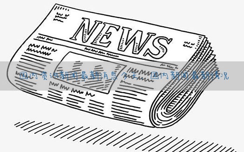 国内资讯新闻最新消息今天，国内新闻最新情况