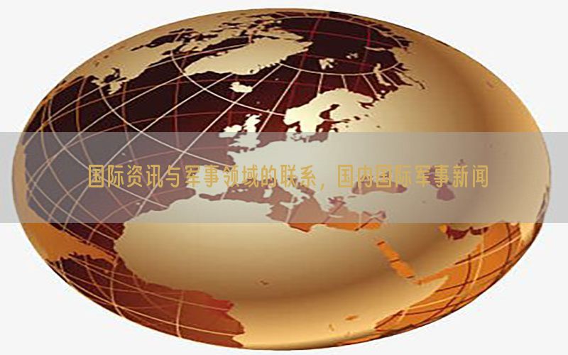 国际资讯与军事领域的联系，国内国际军事新闻