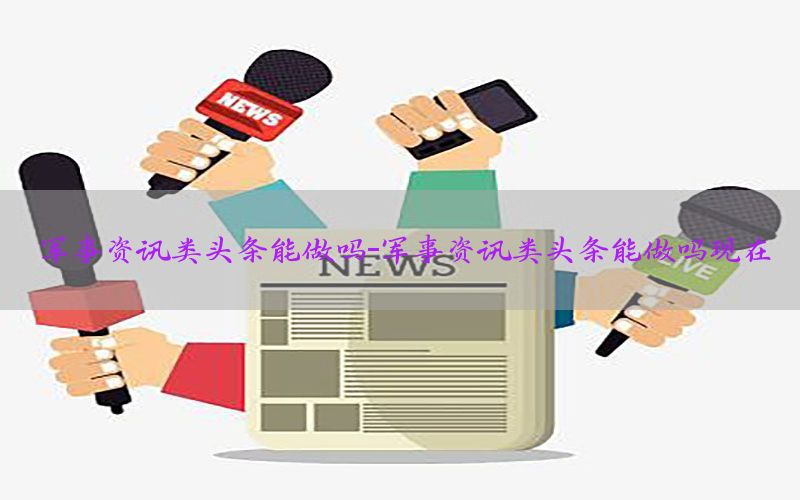 军事资讯类头条能做吗-军事资讯类头条能做吗现在