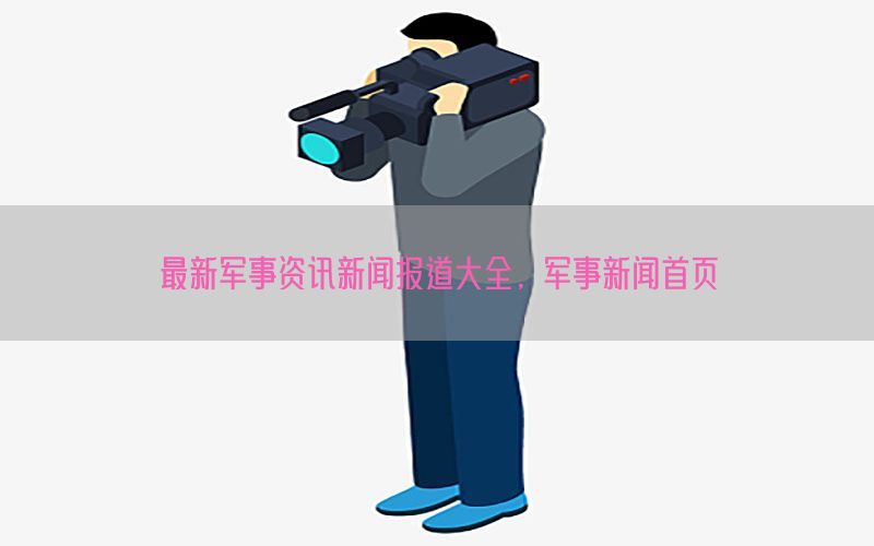 最新军事资讯新闻报道大全，军事新闻首页