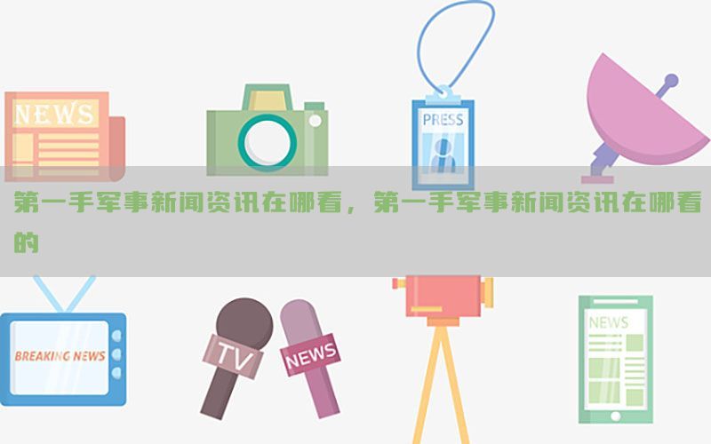 第一手军事新闻资讯在哪看，第一手军事新闻资讯在哪看的