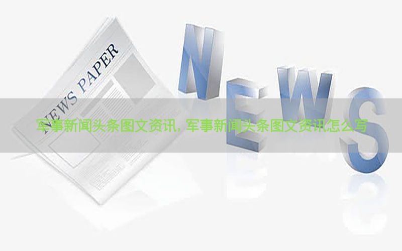 军事新闻头条图文资讯，军事新闻头条图文资讯怎么写