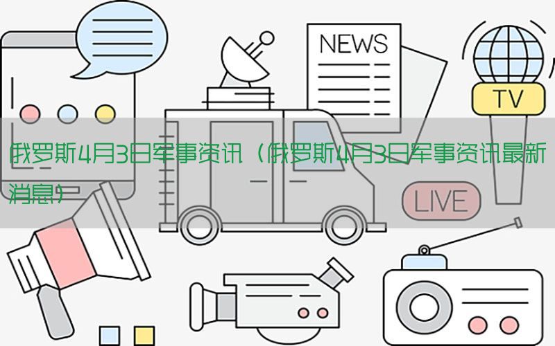 俄罗斯4月3日军事资讯（俄罗斯4月3日军事资讯最新消息）