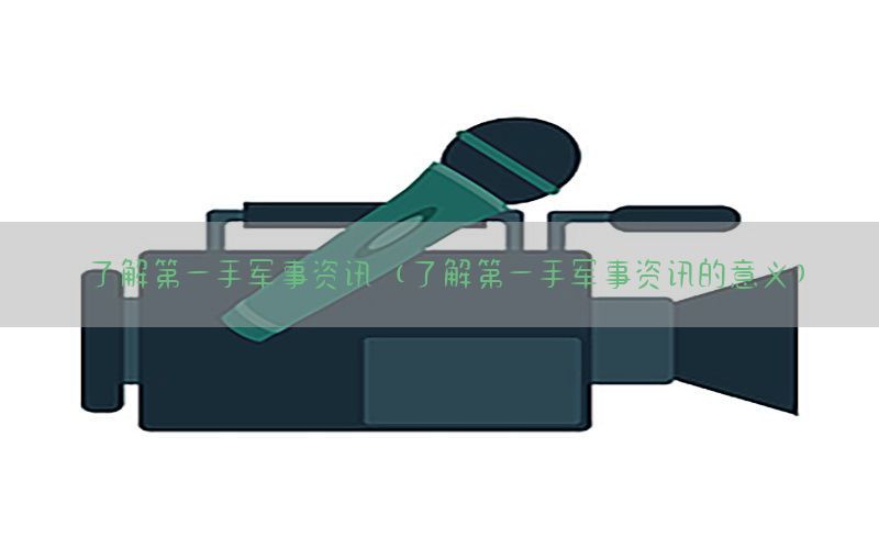了解第一手军事资讯（了解第一手军事资讯的意义）