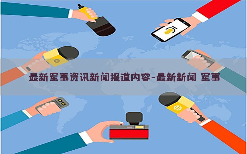 最新军事资讯新闻报道内容-最新新闻 军事